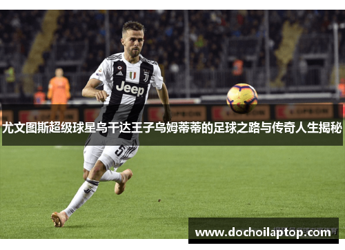 尤文图斯超级球星乌干达王子乌姆蒂蒂的足球之路与传奇人生揭秘