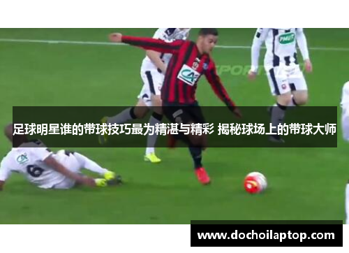 足球明星谁的带球技巧最为精湛与精彩 揭秘球场上的带球大师