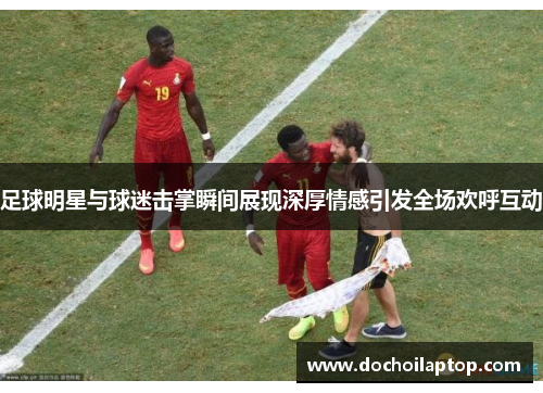 足球明星与球迷击掌瞬间展现深厚情感引发全场欢呼互动