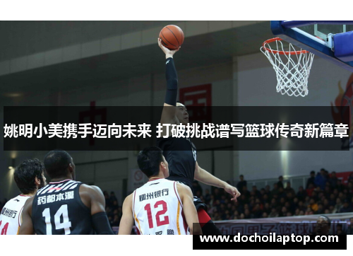 姚明小美携手迈向未来 打破挑战谱写篮球传奇新篇章
