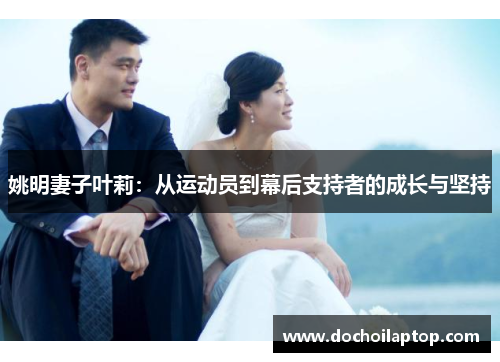 姚明妻子叶莉：从运动员到幕后支持者的成长与坚持