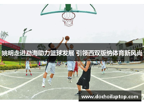 姚明走进勐海助力篮球发展 引领西双版纳体育新风尚