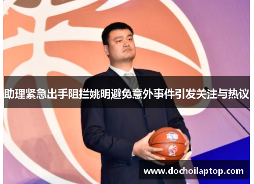 助理紧急出手阻拦姚明避免意外事件引发关注与热议