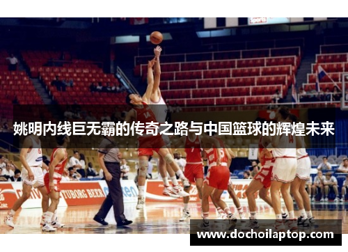 姚明内线巨无霸的传奇之路与中国篮球的辉煌未来