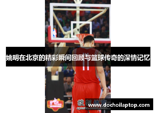 姚明在北京的精彩瞬间回顾与篮球传奇的深情记忆