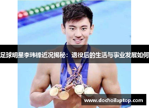 足球明星李玮锋近况揭秘：退役后的生活与事业发展如何