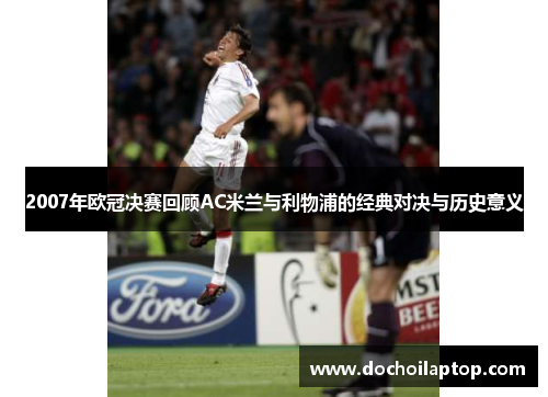 2007年欧冠决赛回顾AC米兰与利物浦的经典对决与历史意义