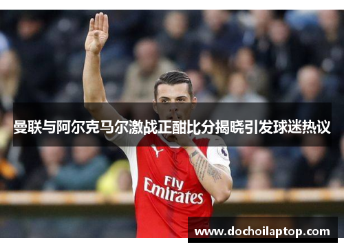 曼联与阿尔克马尔激战正酣比分揭晓引发球迷热议